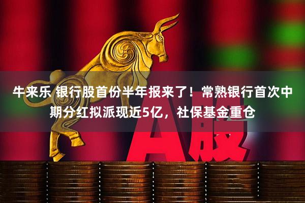 牛来乐 银行股首份半年报来了！常熟银行首次中期分红拟派现近5亿，社保基金重仓