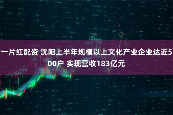 一片红配资 沈阳上半年规模以上文化产业企业达近500户 实现营收183亿元