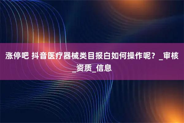 涨停吧 抖音医疗器械类目报白如何操作呢？_审核_资质_信息
