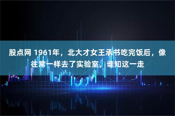 股点网 1961年，北大才女王承书吃完饭后，像往常一样去了实验室，谁知这一走