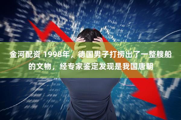 金河配资 1998年，德国男子打捞出了一整艘船的文物，经专家鉴定发现是我国唐朝