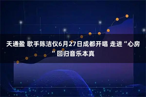 天通盈 歌手陈洁仪6月27日成都开唱 走进“心房”回归音乐本真