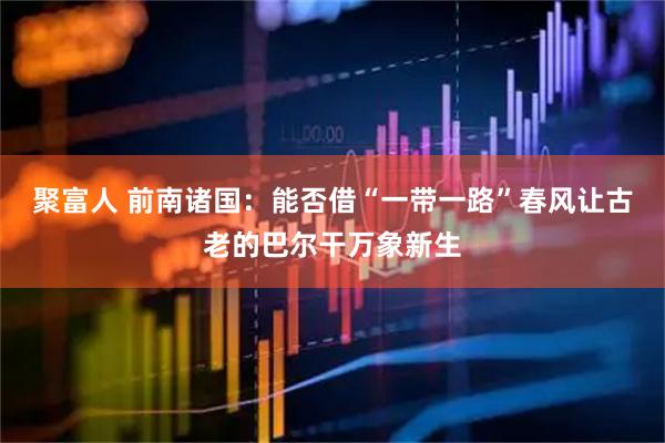 聚富人 前南诸国：能否借“一带一路”春风让古老的巴尔干万象新生